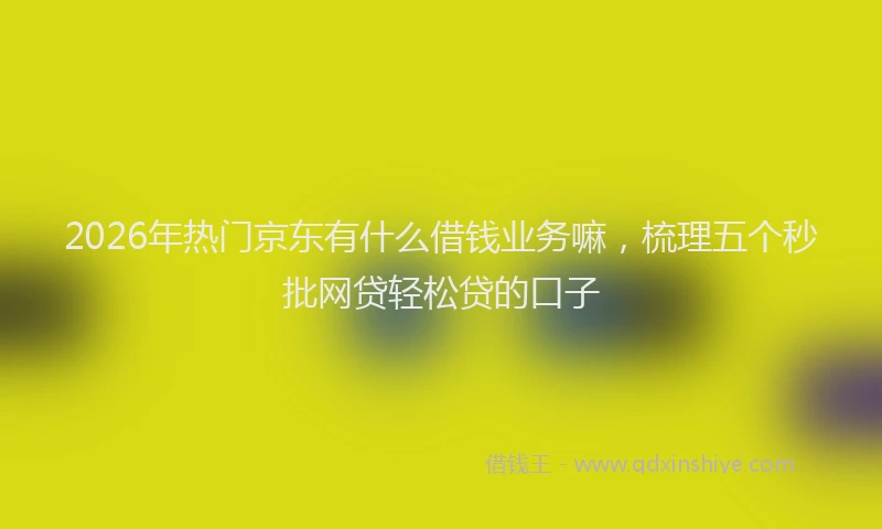 2026年热门京东有什么借钱业务嘛，梳理五个秒批网贷轻松贷的口子