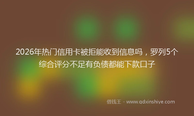 2026年热门信用卡被拒能收到信息吗，罗列5个综合评分不足有负债都能下款口子