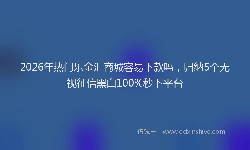 2026年热门乐金汇商城容易下款吗，归纳5个无视征信黑白100%秒下平台