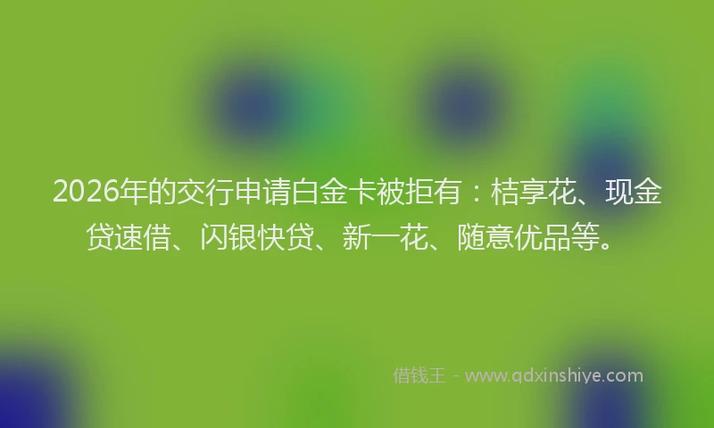 2026年的交行申请白金卡被拒有：桔享花、现金贷速借、闪银快贷、新一花、随意优品等。