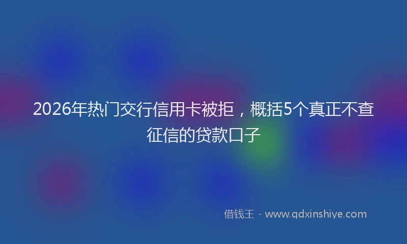 2026年热门交行信用卡被拒，概括5个真正不查征信的贷款口子