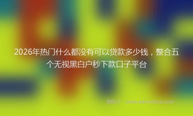 2026年热门什么都没有可以贷款多少钱，整合五个无视黑白户秒下款口子平台
