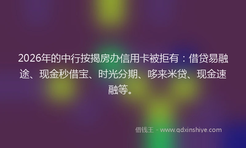 2026年的中行按揭房办信用卡被拒有：借贷易融途、现金秒借宝、时光分期、哆来米贷、现金速融等。
