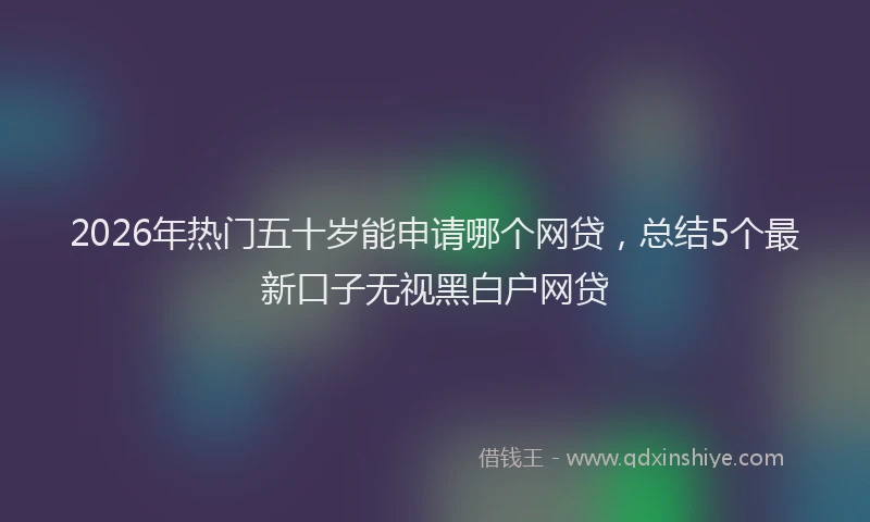 2026年热门五十岁能申请哪个网贷，总结5个最新口子无视黑白户网贷