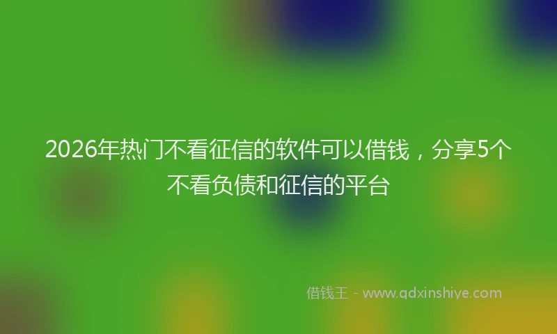 2026年热门不看征信的软件可以借钱，分享5个不看负债和征信的平台
