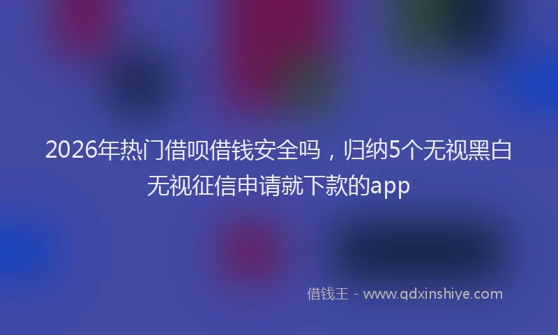 2026年热门借呗借钱安全吗，归纳5个无视黑白无视征信申请就下款的app