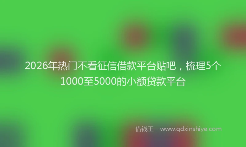 2026年热门不看征信借款平台贴吧，梳理5个1000至5000的小额贷款平台