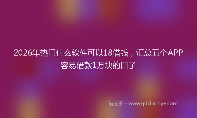 2026年热门什么软件可以18借钱，汇总五个APP容易借款1万块的口子