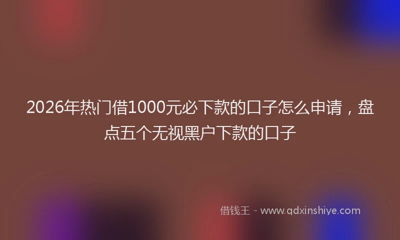 2026年热门借1000元必下款的口子怎么申请，盘点五个无视黑户下款的口子