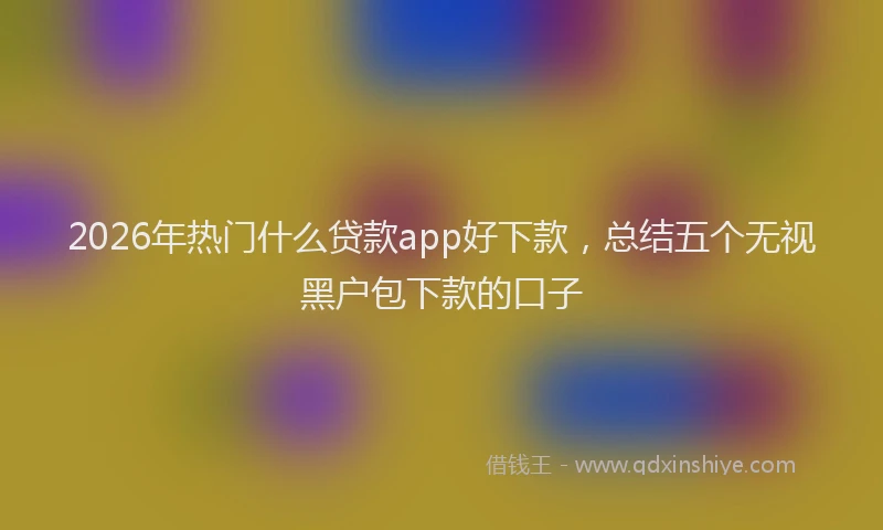 2026年热门什么贷款app好下款，总结五个无视黑户包下款的口子