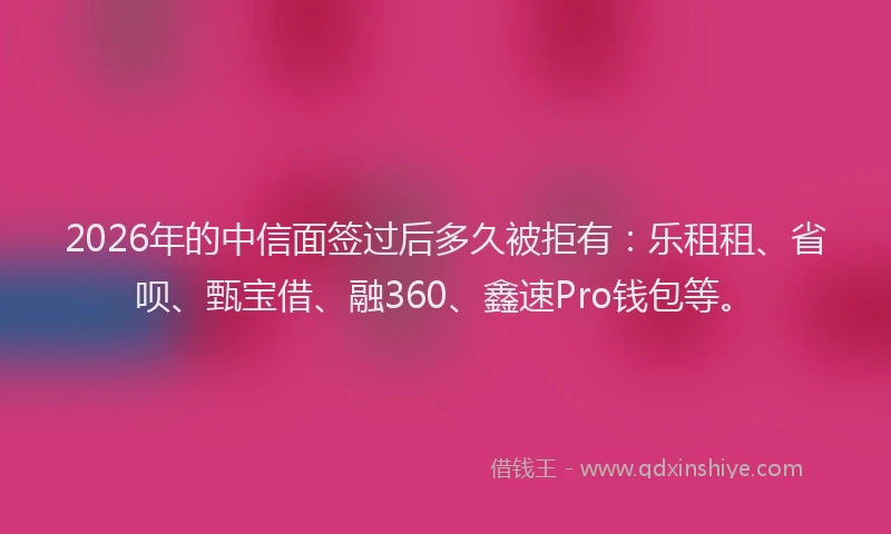 2026年的中信面签过后多久被拒有：乐租租、省呗、甄宝借、融360、鑫速Pro钱包等。