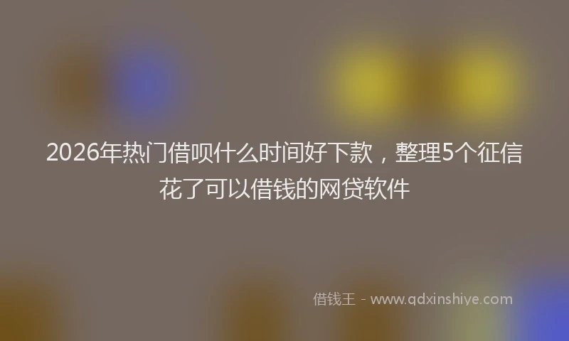 2026年热门借呗什么时间好下款，整理5个征信花了可以借钱的网贷软件