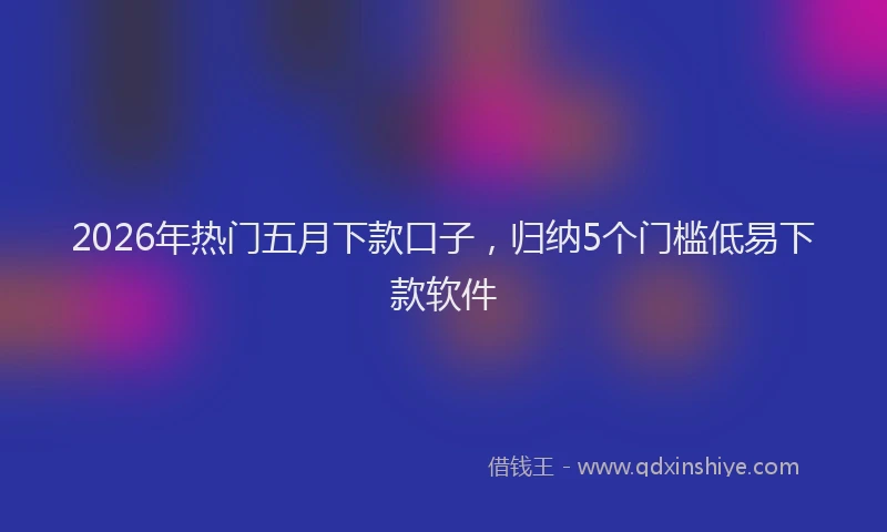 2026年热门五月下款口子，归纳5个门槛低易下款软件