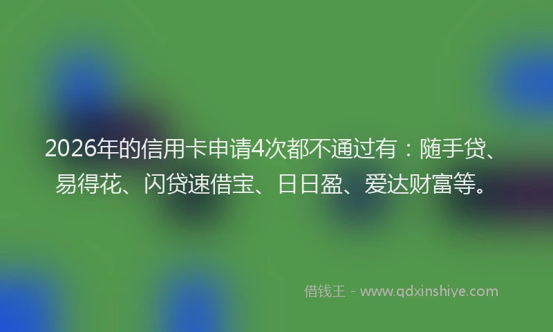 2026年的信用卡申请4次都不通过有：随手贷、易得花、闪贷速借宝、日日盈、爱达财富等。