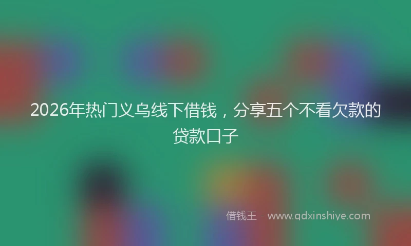 2026年热门义乌线下借钱，分享五个不看欠款的贷款口子