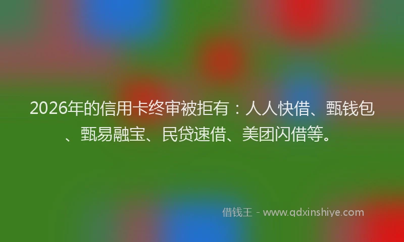 2026年的信用卡终审被拒有：人人快借、甄钱包、甄易融宝、民贷速借、美团闪借等。