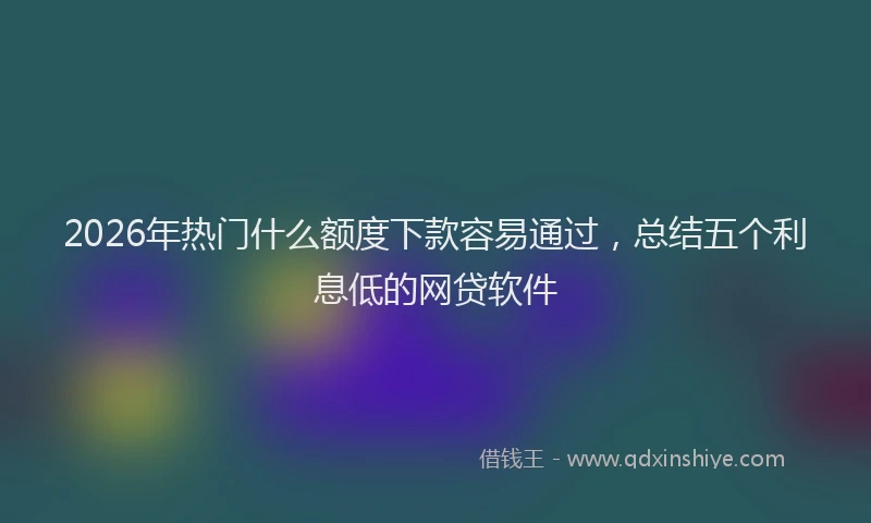 2026年热门什么额度下款容易通过，总结五个利息低的网贷软件