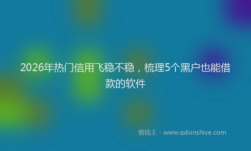 2026年热门信用飞稳不稳，梳理5个黑户也能借款的软件