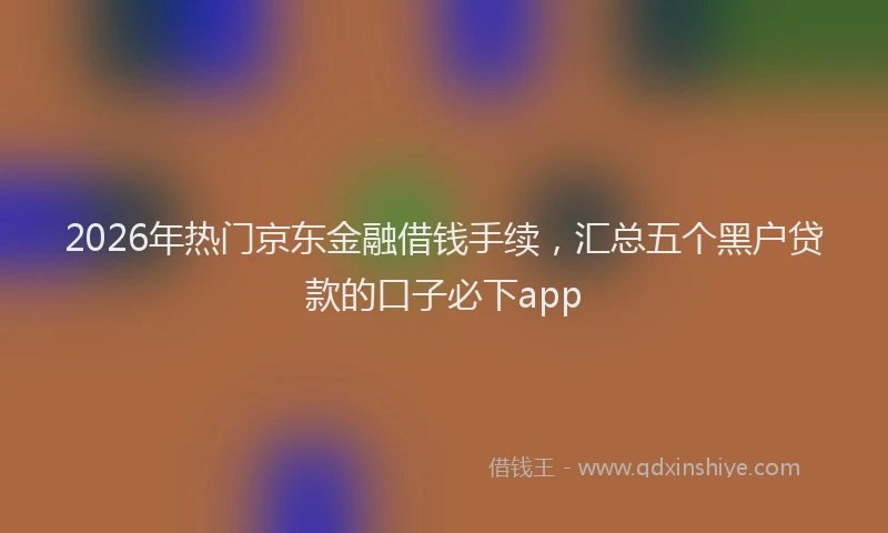 2026年热门京东金融借钱手续，汇总五个黑户贷款的口子必下app