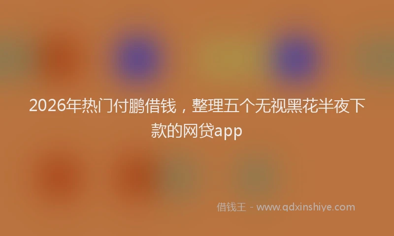 2026年热门付鹏借钱，整理五个无视黑花半夜下款的网贷app