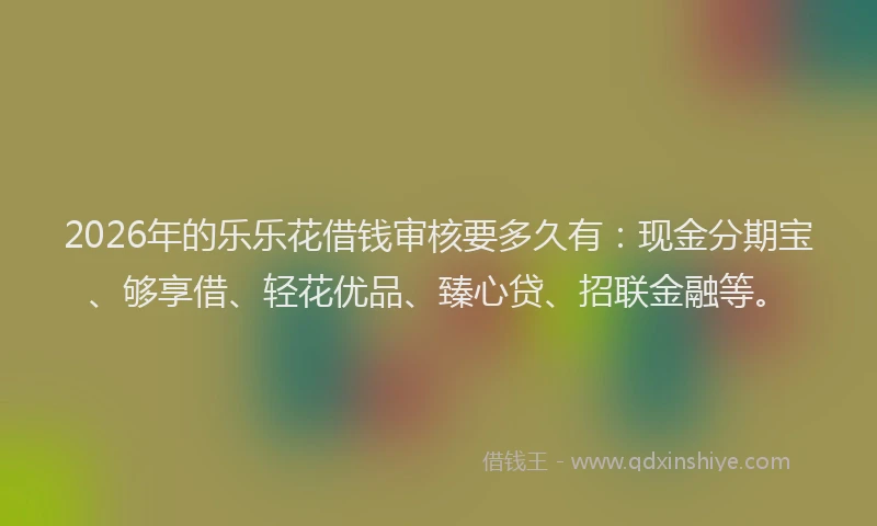 2026年的乐乐花借钱审核要多久有：现金分期宝、够享借、轻花优品、臻心贷、招联金融等。