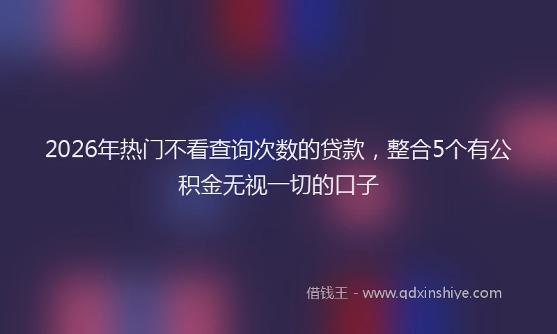 2026年热门不看查询次数的贷款，整合5个有公积金无视一切的口子