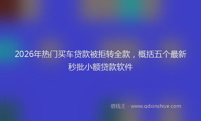 2026年热门买车贷款被拒转全款，概括五个最新秒批小额贷款软件