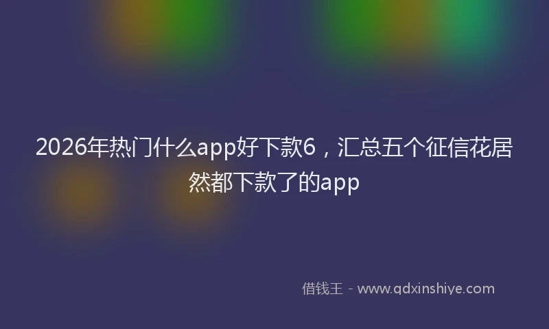 2026年热门什么app好下款6，汇总五个征信花居然都下款了的app