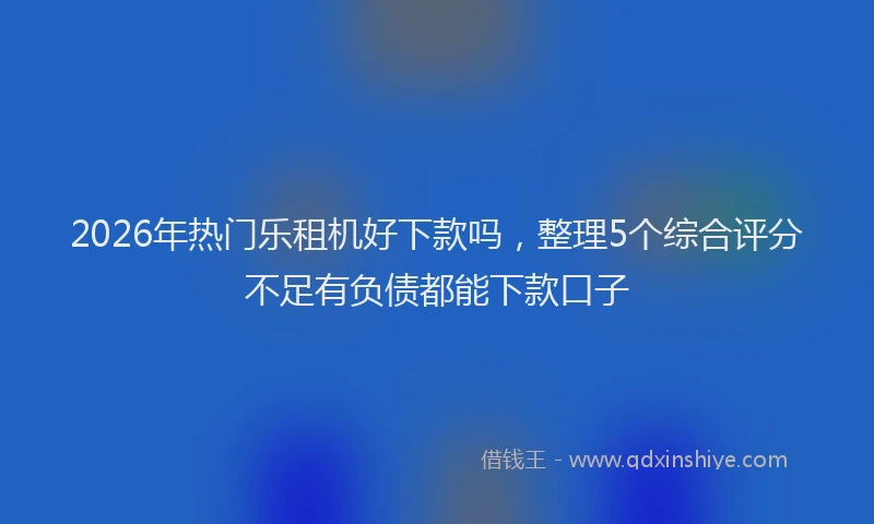 2026年热门乐租机好下款吗，整理5个综合评分不足有负债都能下款口子