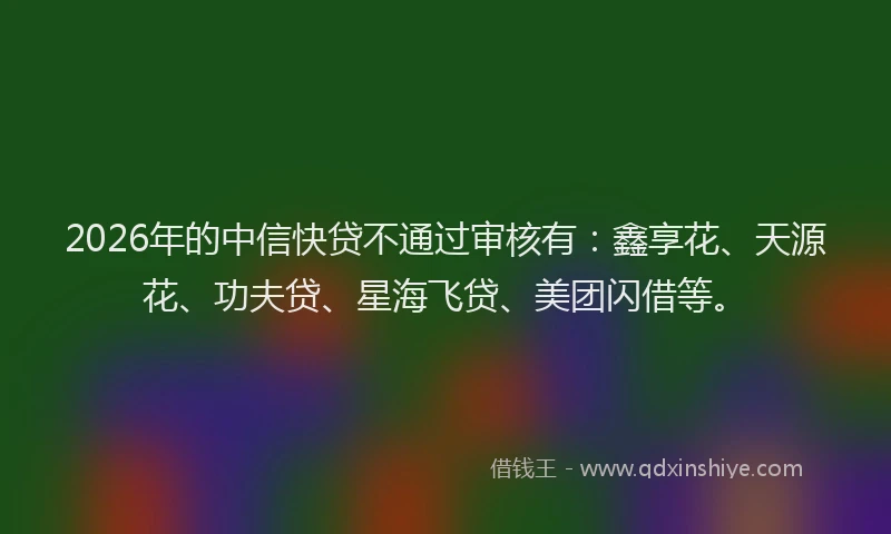 2026年的中信快贷不通过审核有：鑫享花、天源花、功夫贷、星海飞贷、美团闪借等。