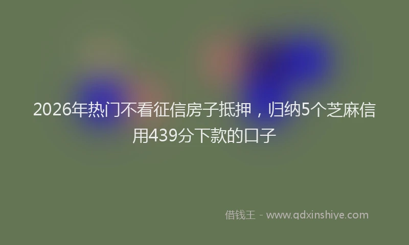 2026年热门不看征信房子抵押，归纳5个芝麻信用439分下款的口子