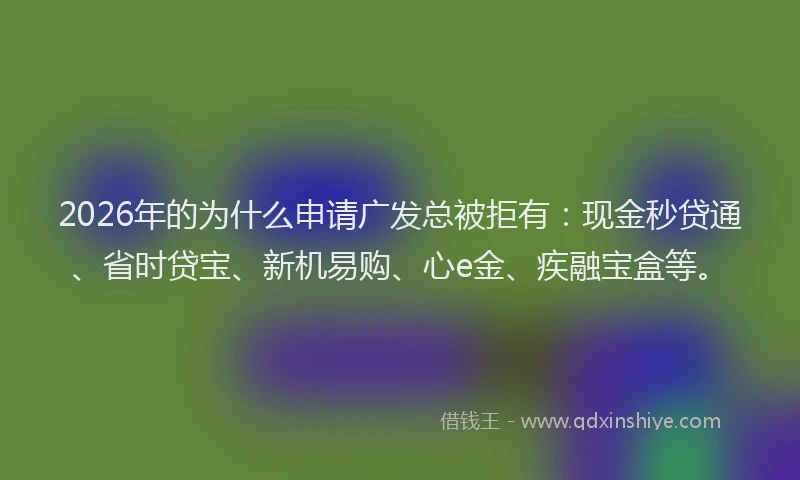 2026年的为什么申请广发总被拒有：现金秒贷通、省时贷宝、新机易购、心e金、疾融宝盒等。