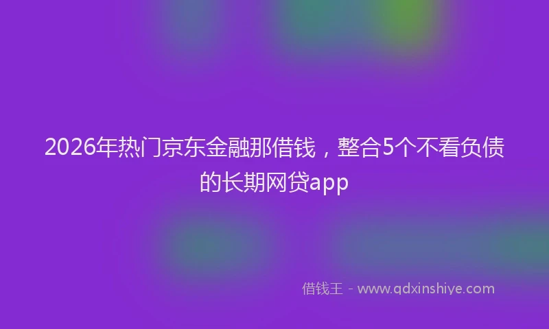 2026年热门京东金融那借钱，整合5个不看负债的长期网贷app