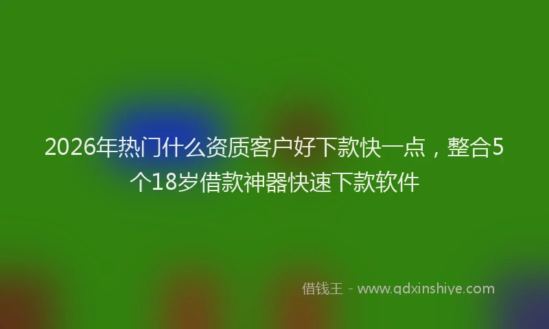 2026年热门什么资质客户好下款快一点，整合5个18岁借款神器快速下款软件