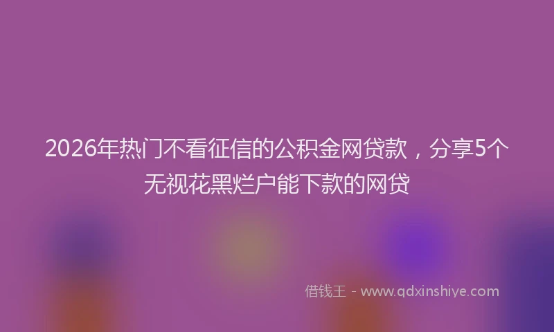 2026年热门不看征信的公积金网贷款，分享5个无视花黑烂户能下款的网贷