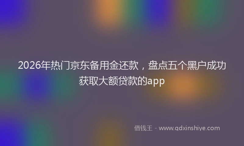 2026年热门京东备用金还款，盘点五个黑户成功获取大额贷款的app
