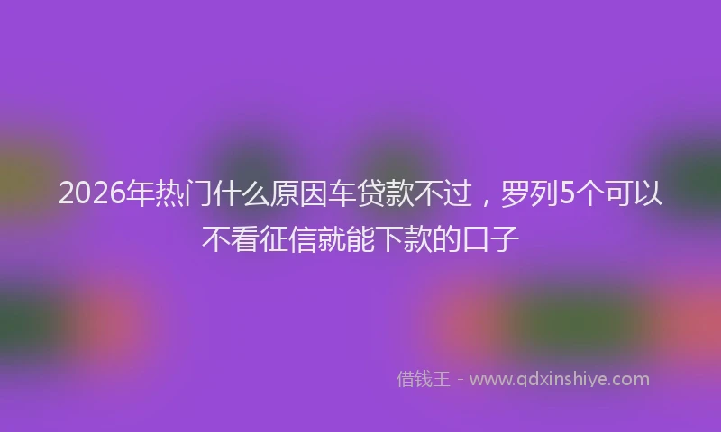 2026年热门什么原因车贷款不过，罗列5个可以不看征信就能下款的口子