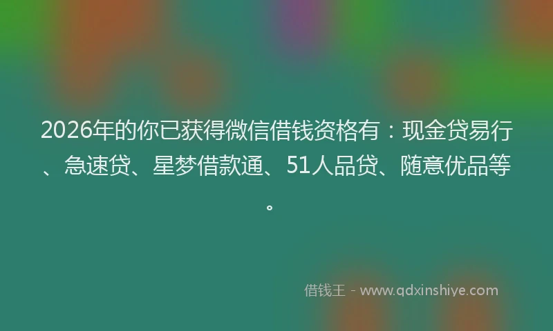 2026年的你已获得微信借钱资格有：现金贷易行、急速贷、星梦借款通、51人品贷、随意优品等。