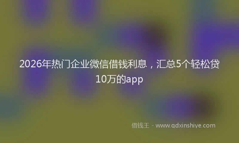 2026年热门企业微信借钱利息，汇总5个轻松贷10万的app