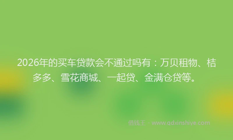 2026年的买车贷款会不通过吗有：万贝租物、桔多多、雪花商城、一起贷、金满仓贷等。