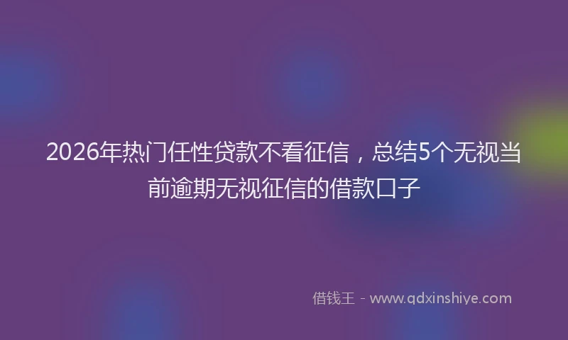 2026年热门任性贷款不看征信，总结5个无视当前逾期无视征信的借款口子