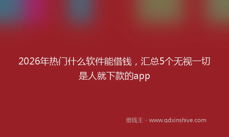 2026年热门什么软件能借钱，汇总5个无视一切是人就下款的app