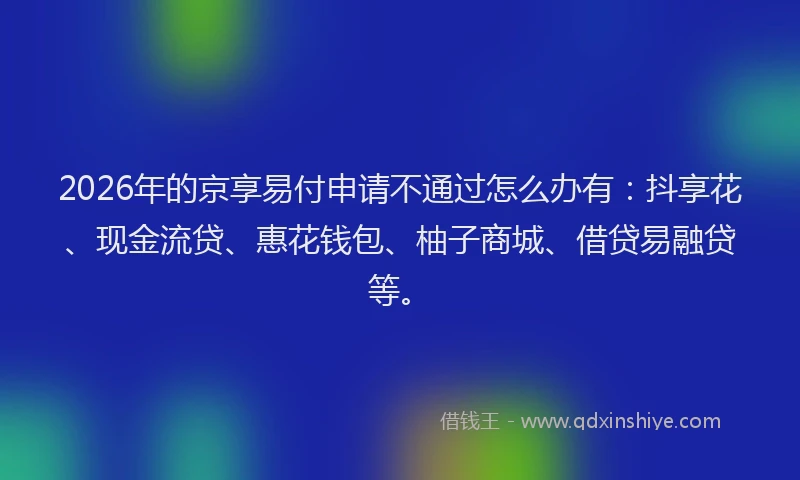 2026年的京享易付申请不通过怎么办有：抖享花、现金流贷、惠花钱包、柚子商城、借贷易融贷等。