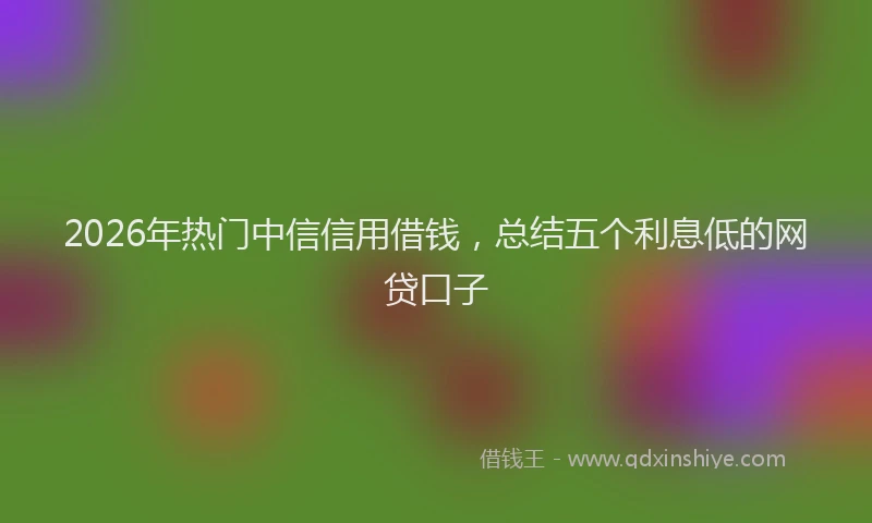 2026年热门中信信用借钱，总结五个利息低的网贷口子
