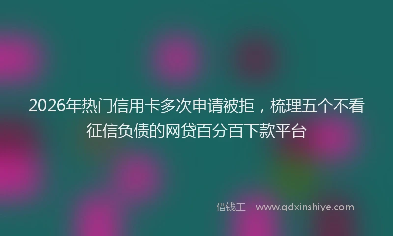 2026年热门信用卡多次申请被拒，梳理五个不看征信负债的网贷百分百下款平台