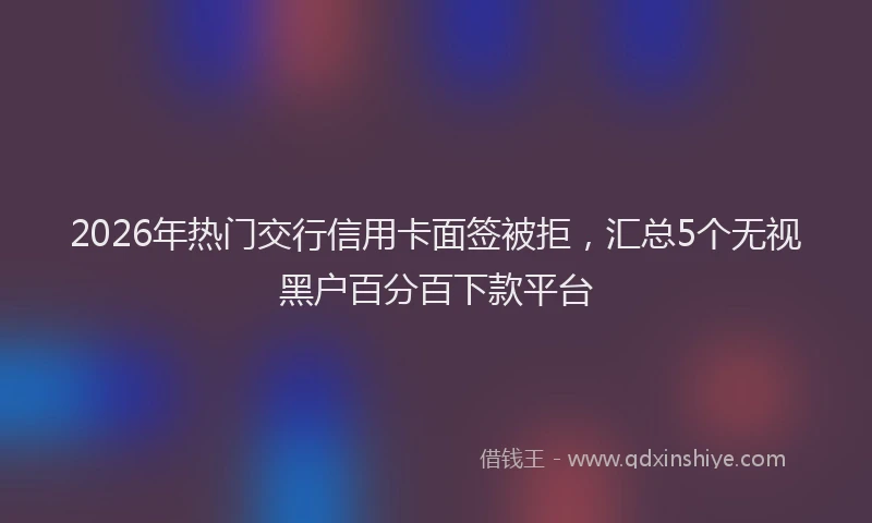 2026年热门交行信用卡面签被拒，汇总5个无视黑户百分百下款平台
