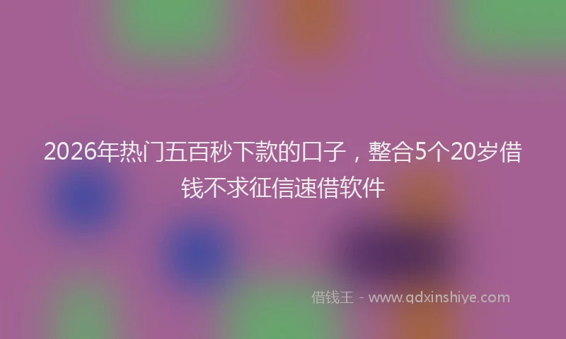 2026年热门五百秒下款的口子，整合5个20岁借钱不求征信速借软件