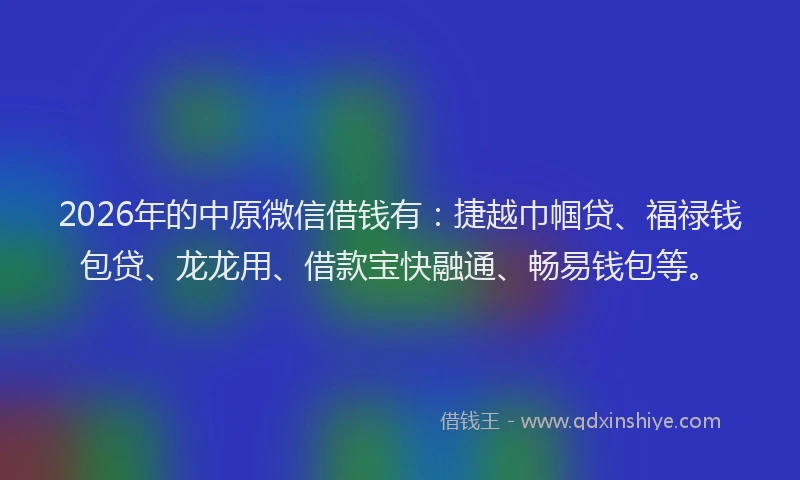 2026年的中原微信借钱有：捷越巾帼贷、福禄钱包贷、龙龙用、借款宝快融通、畅易钱包等。