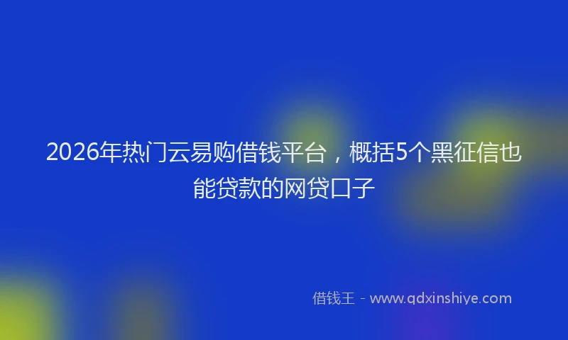 2026年热门云易购借钱平台，概括5个黑征信也能贷款的网贷口子