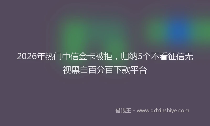 2026年热门中信金卡被拒，归纳5个不看征信无视黑白百分百下款平台